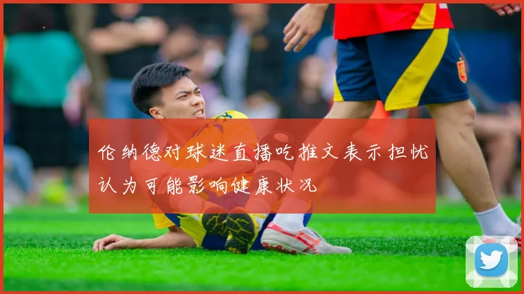 伦纳德对球迷直播吃推文表示担忧认为可能影响健康状况