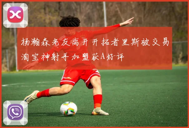 杨瀚森老友离开开拓者里斯被交易淘宝神射手加盟获A好评