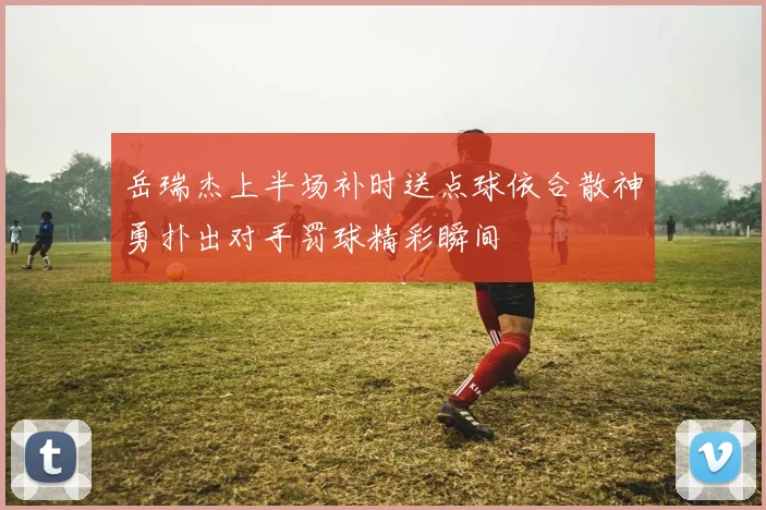 岳瑞杰上半场补时送点球依合散神勇扑出对手罚球精彩瞬间