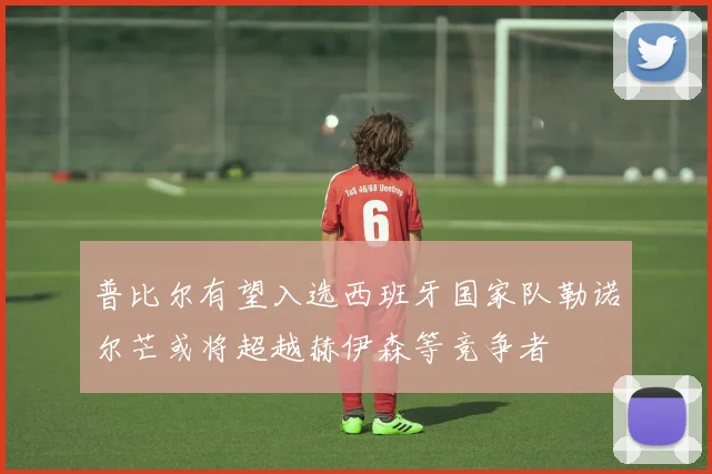 普比尔有望入选西班牙国家队勒诺尔芒或将超越赫伊森等竞争者