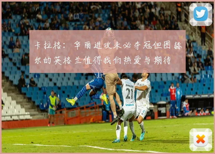 卡拉格：华丽进攻未必夺冠但图赫尔的英格兰值得我们热爱与期待