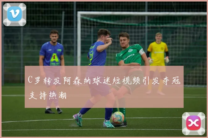C罗转发阿森纳球迷短视频引发夺冠支持热潮