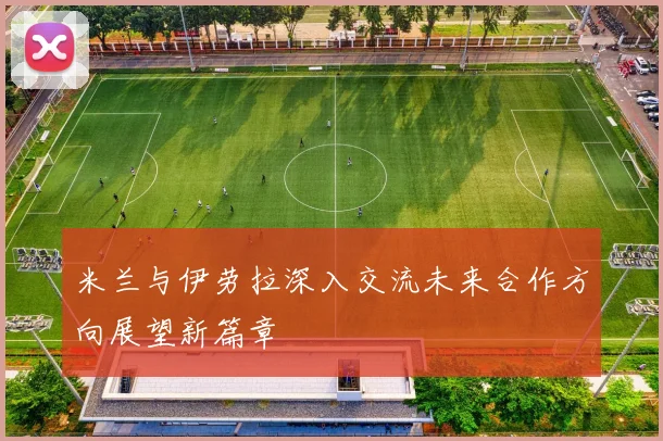 米兰与伊劳拉深入交流未来合作方向展望新篇章