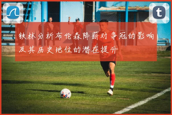 铁林分析布伦森降薪对争冠的影响及其历史地位的潜在提升