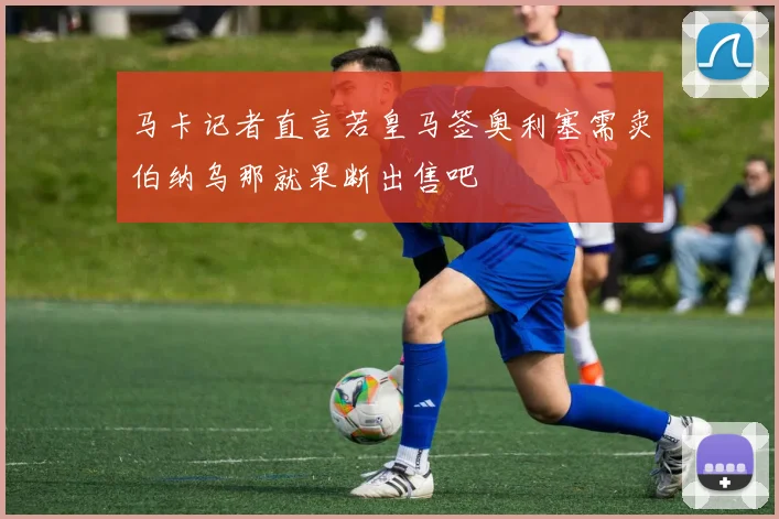 马卡记者直言若皇马签奥利塞需卖伯纳乌那就果断出售吧