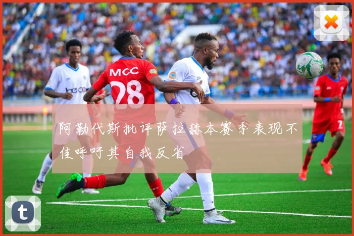 阿勒代斯批评萨拉赫本赛季表现不佳呼吁其自我反省