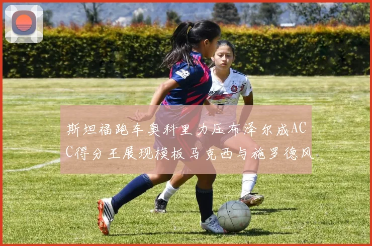 斯坦福跑车奥科里力压布泽尔成ACC得分王展现模板马克西与施罗德风采