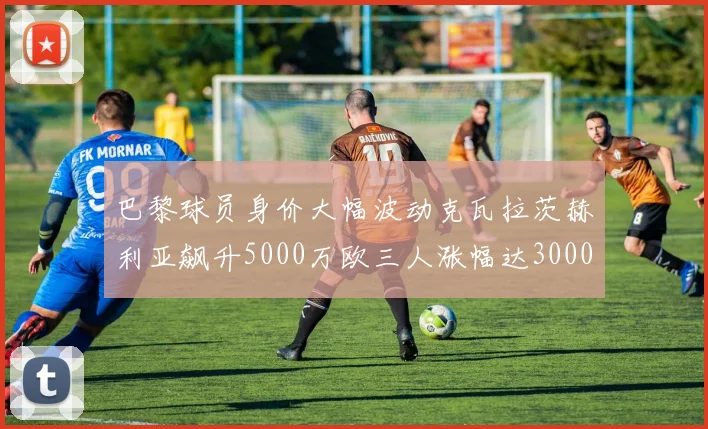巴黎球员身价大幅波动克瓦拉茨赫利亚飙升5000万欧三人涨幅达3000万欧