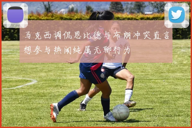 马克西调侃恩比德与布朗冲突直言想参与热闹纯属无聊行为